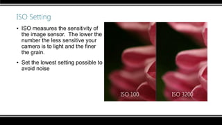 ISO Setting
▪ ISO measures the sensitivity of
the image sensor. The lower the
number the less sensitive your
camera is to light and the finer
the grain.
▪ Set the lowest setting possible to
avoid noise
ISO 100 ISO 3200
 