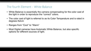 The fourth Element - White Balance
▪ White Balance is essentially the camera compensating for the color cast of
the light in order to reproduce the “correct” colors.
▪ The color cast of light is referred to as its Color Temperature and is rated in
degrees Kelvin
▪ Ranges from “Cool” to “Warm”
▪ Most Digital cameras have Automatic White Balance, but also specific
options for different sources of light.
 