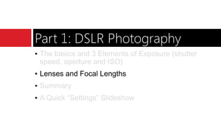 Part 1: DSLR Photography
▪ The basics and 3 Elements of Exposure (shutter
speed, aperture and ISO)
▪ Lenses and Focal Lengths
▪ Summary
▪ A Quick “Settings” Slideshow
 