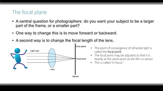 The focal plane
▪ A central question for photographers: do you want your subject to be a larger
part of the frame, or a smaller part?
▪ One way to change this is to move forward or backward.
▪ A second way is to change the focal length of the lens.
• The point of convergence of refracted light is
called the focal point.
• The focal point may be adjusted so that it is
exactly at the same point as the film or sensor.
• This is called “in focus.”
 