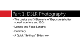 Part 1: DSLR Photography
▪ The basics and 3 Elements of Exposure (shutter
speed, aperture and ISO)
▪ Lenses and Focal Lengths
▪ Summary
▪ A Quick “Settings” Slideshow
 