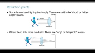 Refraction points
▪ Some lenses bend light quite sharply. These are said to be “short” or “wide-
angle” lenses.
▪ Others bend light more gradually, These are “long” or “telephoto” lenses.
 
