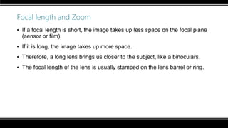 Focal length and Zoom
▪ If a focal length is short, the image takes up less space on the focal plane
(sensor or film).
▪ If it is long, the image takes up more space.
▪ Therefore, a long lens brings us closer to the subject, like a binoculars.
▪ The focal length of the lens is usually stamped on the lens barrel or ring.
 