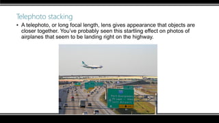 Telephoto stacking
▪ A telephoto, or long focal length, lens gives appearance that objects are
closer together. You’ve probably seen this startling effect on photos of
airplanes that seem to be landing right on the highway.
 