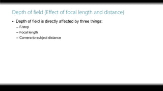 Depth of field (Effect of focal length and distance)
▪ Depth of field is directly affected by three things:
– F/stop
– Focal length
– Camera-to-subject distance
 