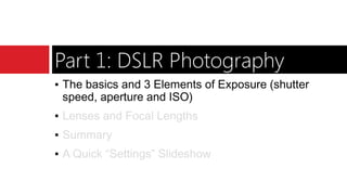 Part 1: DSLR Photography
▪ The basics and 3 Elements of Exposure (shutter
speed, aperture and ISO)
▪ Lenses and Focal Lengths
▪ Summary
▪ A Quick “Settings” Slideshow
 