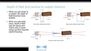Depth of field and camera-to-subject distance
▪ When you get closer to
a subject, the depth of
field becomes more
shallow.
▪ When you get really
close, depth of field
may be nearly zero.
That is why a macro
(close-up) lens requires
careful focusing.
 