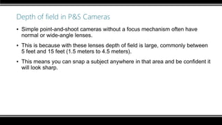 Depth of field in P&S Cameras
▪ Simple point-and-shoot cameras without a focus mechanism often have
normal or wide-angle lenses.
▪ This is because with these lenses depth of field is large, commonly between
5 feet and 15 feet (1.5 meters to 4.5 meters).
▪ This means you can snap a subject anywhere in that area and be confident it
will look sharp.
 