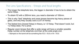The Lens Specifications - f/stops and focal lengths
▪ The longer the telephoto lens, the bigger in diameter it has to be to obtain the
same f/stop.
▪ To obtain f/2 with a 200mm lens, you need a diameter of 100mm.
▪ This is why “fast” telephoto and zoom lenses become big heavy pieces of
glass, and why they usually cost a LOT of money.
▪ The fastest lens (lowest f/stop) in theory, is 1.0 f/stop. That doesn’t exist, but
1.2 f/stop does. For a price.
▪ Regular zoom lenses that offer a wide range will have a smaller possible
f/stop number at the telephoto end than at the wide-angle end.
– Stamped on the barrel will be something like f/3.5 - f/5.6 or f/4 – f/5.6
 