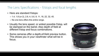 The Lens Specifications - f/stops and focal lengths
▪ Here are standard f/stops:
– 1.4, 1.8 (or 2), 2.8, 4, 5.6, 8, 11, 16, 22, 32, 45.
– No one lens offers this entire range.
▪ Usually the lens speed, or widest possible f/stop, will
be stamped on the barrel. Also depth of field at
different f/stop and focus combinations.
▪ Some cameras offer a depth-of-field preview button.
This shows you in your viewfinder what will be in
focus.
 