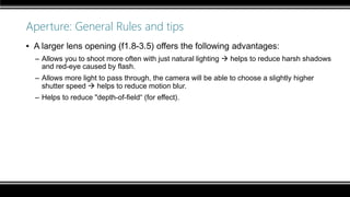 Aperture: General Rules and tips
▪ A larger lens opening (f1.8-3.5) offers the following advantages:
– Allows you to shoot more often with just natural lighting  helps to reduce harsh shadows
and red-eye caused by flash.
– Allows more light to pass through, the camera will be able to choose a slightly higher
shutter speed  helps to reduce motion blur.
– Helps to reduce "depth-of-field“ (for effect).
 