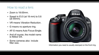 How to read a lens
▪ Zoom is 18-55mm.
▪ Speed is f/3.5 (at 18 mm) to 5.6
(at 55mm).
▪ VR means Vibration Reduction.
▪ G means no aperture ring.
▪ AF-S means Auto Focus-Single.
▪ And of course, the model name
is Nikkor DX.
▪ Some cameras also include
filter size.
Information you need is usually stamped on the front ring.
 