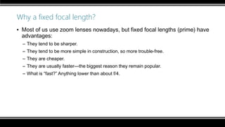 Why a fixed focal length?
▪ Most of us use zoom lenses nowadays, but fixed focal lengths (prime) have
advantages:
– They tend to be sharper.
– They tend to be more simple in construction, so more trouble-free.
– They are cheaper.
– They are usually faster—the biggest reason they remain popular.
– What is “fast?” Anything lower than about f/4.
 