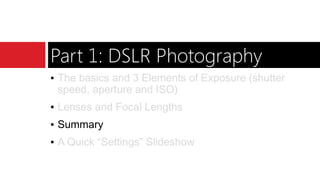 Part 1: DSLR Photography
▪ The basics and 3 Elements of Exposure (shutter
speed, aperture and ISO)
▪ Lenses and Focal Lengths
▪ Summary
▪ A Quick “Settings” Slideshow
 