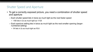 Shutter Speed and Aperture
▪ To get a correctly exposed picture, you need a combination of shutter speed
and aperture
– Each shutter speed lets in twice as much light as the next faster speed
▪ 1/60 lets in 2x as much light as 1/125
– Each aperture setting lets in twice as much light as the next smaller opening (larger-
numbered setting)
▪ f/4 lets in 2x as much light as f/5.6
 