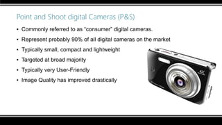 Point and Shoot digital Cameras (P&S)
▪ Commonly referred to as “consumer” digital cameras.
▪ Represent probably 90% of all digital cameras on the market
▪ Typically small, compact and lightweight
▪ Targeted at broad majority
▪ Typically very User-Friendly
▪ Image Quality has improved drastically
 