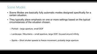 Scene Modes
▪ Scene Modes are basically fully automatic modes designed specifically for a
certain situation.
▪ They typically place emphasis on one or more settings based on the typical
circumstances of the situation chosen.
– Portrait – large aperture, small DOF
– Landscape / Mountains – small aperture, large DOF, focused around infinity
– Sports – Short shutter speeds to freeze movement, probably large aperture
 