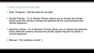 Camera Exposure Modes
▪ Auto / Program – Not the best for low light
▪ Shutter Priority – Tv or Shutter Priority allows you to choose the shutter
speed while the camera chooses the aperture which would produce the
correct exposure
▪ Aperture priority – Av or Aperture Priority allows you to choose the aperture
value while the camera chooses the shutter speed required to obtain a
correct exposure
▪ Manual – Full creative control! :)
 