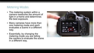 Metering Modes
▪ The metering system within a
camera measures the amount of
light in a frame and determines
the best exposure.
▪ Many cameras have more than
one metering mode and each
evaluates a scene in a different
way.
▪ Essentially, by changing the
metering mode you are telling
the camera to evaluate the scene
in a different way.
 