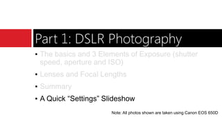 Part 1: DSLR Photography
▪ The basics and 3 Elements of Exposure (shutter
speed, aperture and ISO)
▪ Lenses and Focal Lengths
▪ Summary
▪ A Quick “Settings” Slideshow
Note: All photos shown are taken using Canon EOS 650D
 