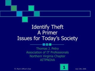 July 13th, 2006Ft. Myer's Officer's Club 1
Identify Theft
A Primer
Issues for Today’s Society
Thomas J. Petry
Association of IT Professionals
Northern Virginia Chapter
AITPNOVA
 