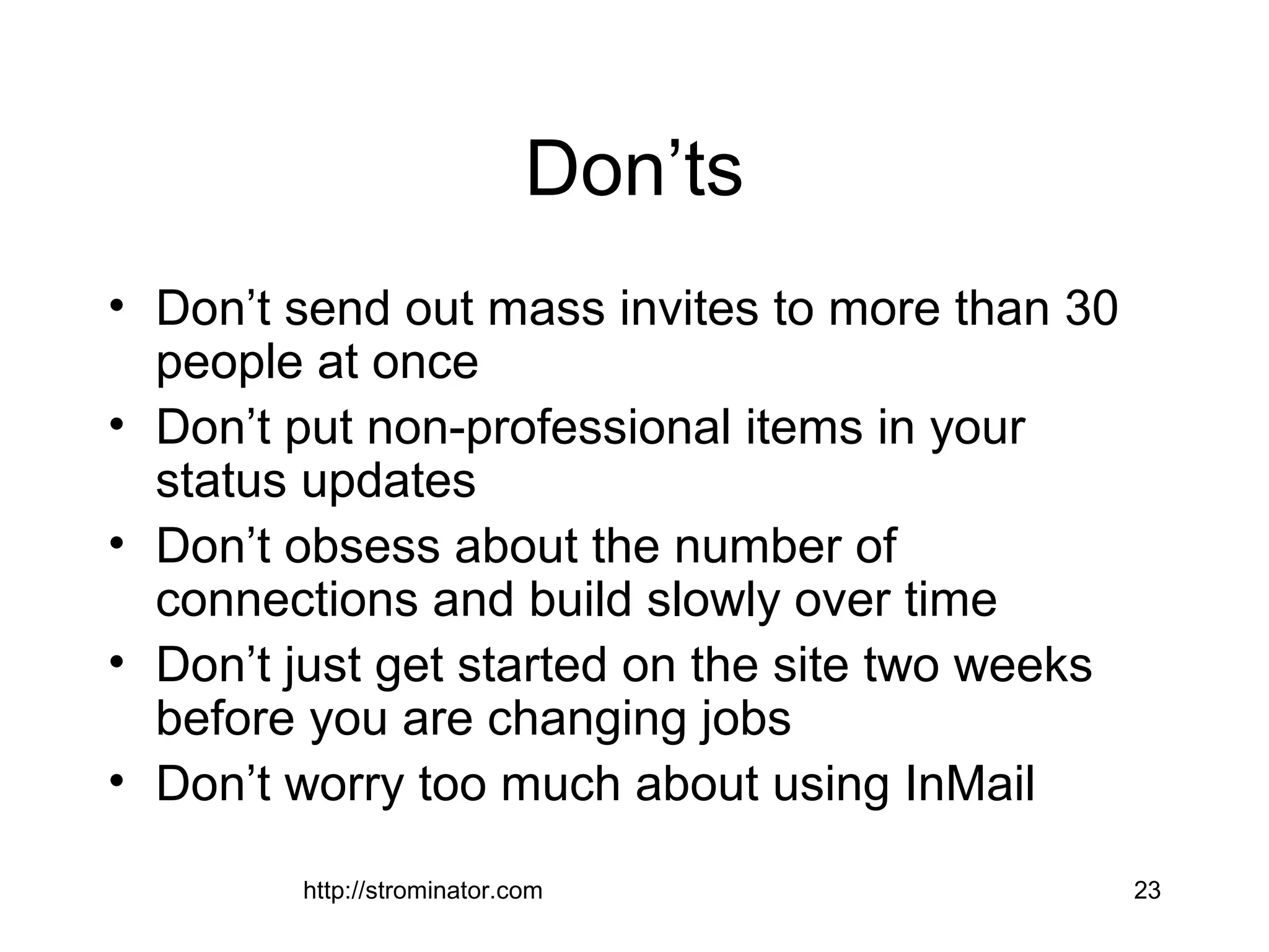 http://strominator.com 23
Don’ts
• Don’t send out mass invites to more than 30
people at once
• Don’t put non-professional items in your
status updates
• Don’t obsess about the number of
connections and build slowly over time
• Don’t just get started on the site two weeks
before you are changing jobs
• Don’t worry too much about using InMail
 