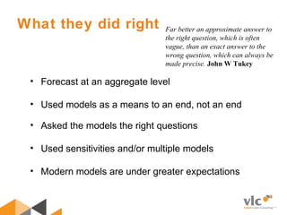 What they did right
• Forecast at an aggregate level
• Used models as a means to an end, not an end
• Asked the models the right questions
• Used sensitivities and/or multiple models
• Modern models are under greater expectations
Far better an approximate answer to
the right question, which is often
vague, than an exact answer to the
wrong question, which can always be
made precise. John W Tukey
 