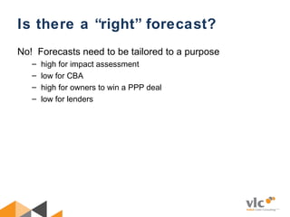 Is there a “right” forecast?
No! Forecasts need to be tailored to a purpose
– high for impact assessment
– low for CBA
– high for owners to win a PPP deal
– low for lenders
 