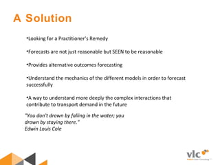 •Looking for a Practitioner’s Remedy
•Forecasts are not just reasonable but SEEN to be reasonable
•Provides alternative outcomes forecasting
•Understand the mechanics of the different models in order to forecast
successfully
•A way to understand more deeply the complex interactions that
contribute to transport demand in the future
A Solution
"You don't drown by falling in the water; you
drown by staying there."
Edwin Louis Cole
 