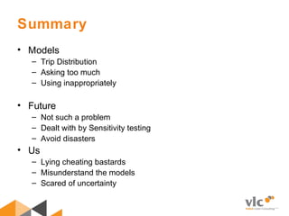Summary
• Models
– Trip Distribution
– Asking too much
– Using inappropriately
• Future
– Not such a problem
– Dealt with by Sensitivity testing
– Avoid disasters
• Us
– Lying cheating bastards
– Misunderstand the models
– Scared of uncertainty
 
