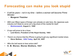 Forecasting can make you look stupid
• It will be years – not in my time – before a woman will become Prime
Minister.
– Margaret Thatcher
• With over fifteen types of foreign cars already on sale here, the Japanese auto
industry isn't likely to carve out a big share of the market for itself.
– Businessweek, August 2, 1968
• X-rays will prove to be a hoax.
– Lord Kelvin, President of the Royal Society, 1883
• There's no chance that the iPhone is going to get any significant market share.
– Steve Ballmer, USA Today, April 30, 2007
• Who the hell wants to hear actors talk?
• H. M. Warner, Warner Brothers, 1927
 
