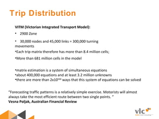 •matrix estimation is a system of simultaneous equations
•about 400,000 equations and at least 3.2 million unknowns  
•there are more than 2x10500
 ways that this system of equations can be solved  
VITM (Victorian Integrated Transport Model):
 • 2900 Zone
•Each trip matrix therefore has more than 8.4 million cells;
•More than 681 million cells in the model
•    30,000 nodes and 45,000 links = 300,000 turning 
movements
Trip Distribution
“Forecasting traffic patterns is a relatively simple exercise. Motorists will almost 
always take the most efficient route between two single points. ” 
Vesna Poljak, Australian Financial Review
 