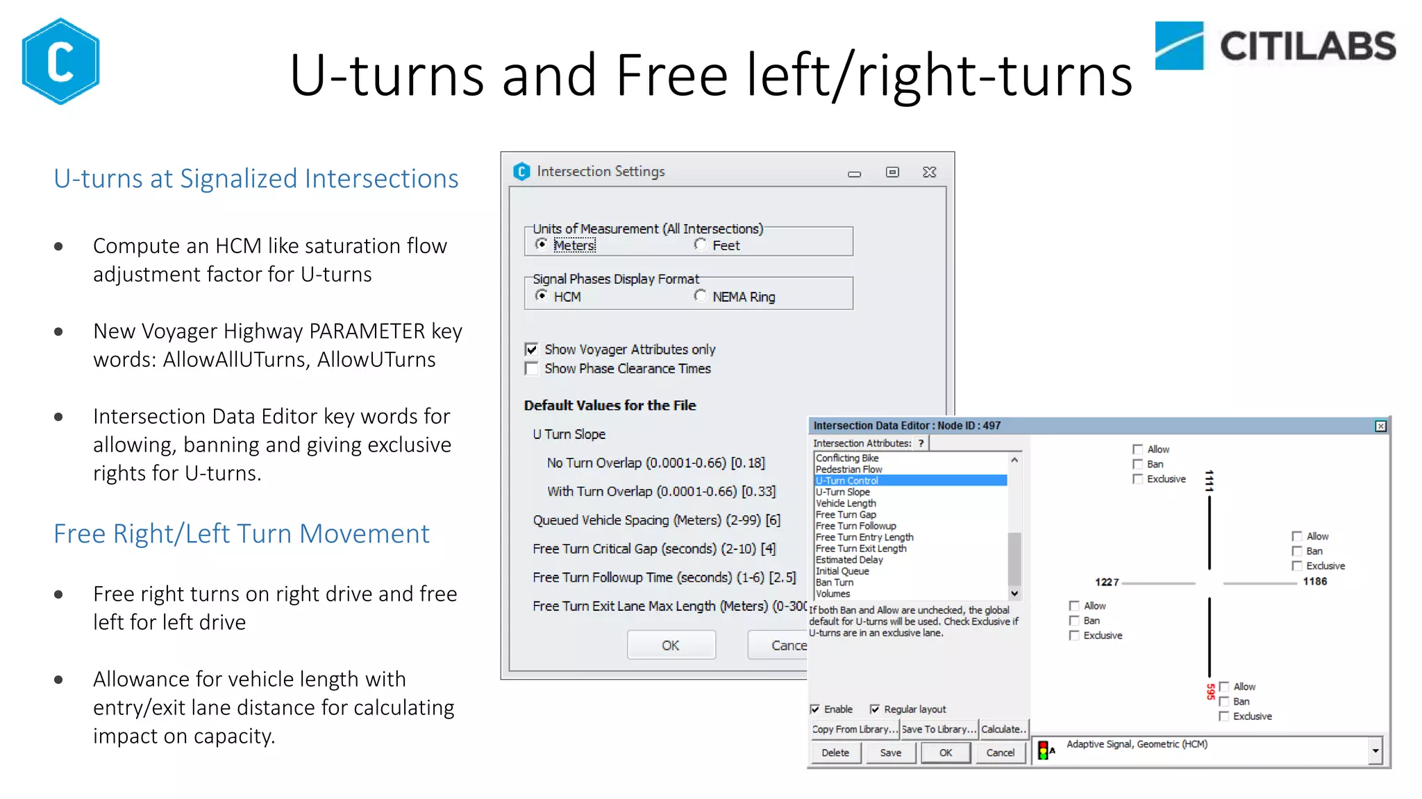 U-turns and Free left/right-turns
U-turns at Signalized Intersections
 Compute an HCM like saturation flow
adjustment factor for U-turns
 New Voyager Highway PARAMETER key
words: AllowAllUTurns, AllowUTurns
 Intersection Data Editor key words for
allowing, banning and giving exclusive
rights for U-turns.
Free Right/Left Turn Movement
 Free right turns on right drive and free
left for left drive
 Allowance for vehicle length with
entry/exit lane distance for calculating
impact on capacity.
 