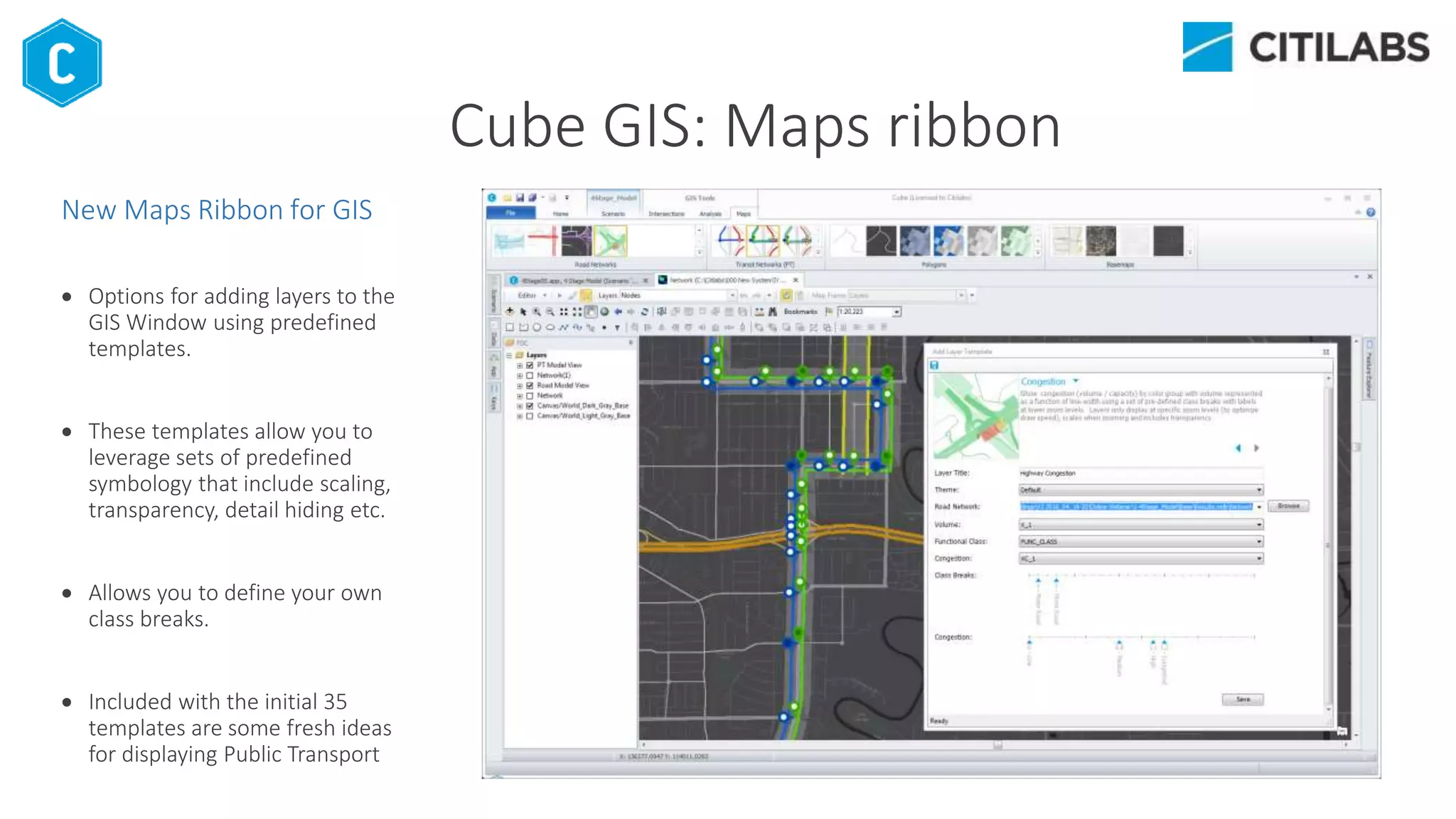 New Maps Ribbon for GIS
 Options for adding layers to the
GIS Window using predefined
templates.
 These templates allow you to
leverage sets of predefined
symbology that include scaling,
transparency, detail hiding etc.
 Allows you to define your own
class breaks.
 Included with the initial 35
templates are some fresh ideas
for displaying Public Transport
Cube GIS: Maps ribbon
 