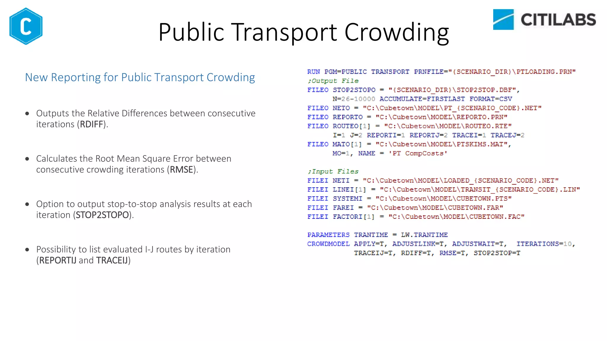 Public Transport Crowding
New Reporting for Public Transport Crowding
 Outputs the Relative Differences between consecutive
iterations (RDIFF).
 Calculates the Root Mean Square Error between
consecutive crowding iterations (RMSE).
 Option to output stop-to-stop analysis results at each
iteration (STOP2STOPO).
 Possibility to list evaluated I-J routes by iteration
(REPORTIJ and TRACEIJ)
 