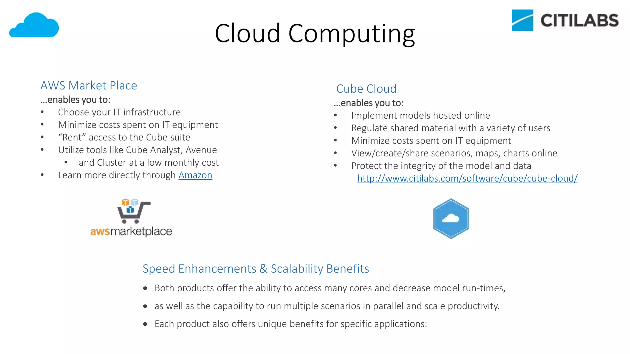 Cloud Computing
Speed Enhancements & Scalability Benefits
 Both products offer the ability to access many cores and decrease model run-times,
 as well as the capability to run multiple scenarios in parallel and scale productivity.
 Each product also offers unique benefits for specific applications:
AWS Market Place
…enables you to:
• Choose your IT infrastructure
• Minimize costs spent on IT equipment
• “Rent” access to the Cube suite
• Utilize tools like Cube Analyst, Avenue
• and Cluster at a low monthly cost
• Learn more directly through Amazon
Cube Cloud
…enables you to:
• Implement models hosted online
• Regulate shared material with a variety of users
• Minimize costs spent on IT equipment
• View/create/share scenarios, maps, charts online
• Protect the integrity of the model and data
http://www.citilabs.com/software/cube/cube-cloud/
 