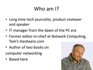 Who am I?
• Long time tech journalist, product reviewer
and speaker
• IT manager from the dawn of the PC era
• Former edit...