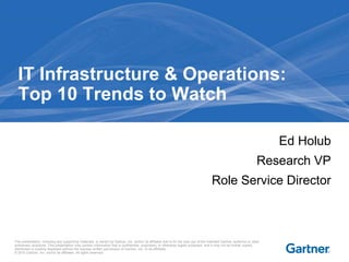 This presentation, including any supporting materials, is owned by Gartner, Inc. and/or its affiliates and is for the sole use of the intended Gartner audience or other
authorized recipients. This presentation may contain information that is confidential, proprietary or otherwise legally protected, and it may not be further copied,
distributed or publicly displayed without the express written permission of Gartner, Inc. or its affiliates.
© 2010 Gartner, Inc. and/or its affiliates. All rights reserved.
Ed Holub
Research VP
Role Service Director
IT Infrastructure & Operations:
Top 10 Trends to Watch
 