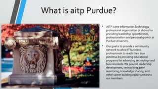 What is aitp Purdue?
• AITP is the InformationTechnology
professional organization of choice for
providing leadership opportunities,
professionalism and personal growth at
Purdue University.
• Our goal is to provide a community
network to allow IT business
professionals to reach their true
potential by providing educational
programs for advancing technology and
business skills.We provide leadership
development, networking, peer
mentoring, knowledge sharing, and
other career building opportunities to
our members.
 