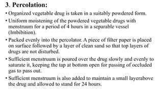 3. Percolation:
• Organized vegetable drug is taken in a suitably powdered form.
• Uniform moistening of the powdered vegetable drugs with
menstruum for a period of 4 hours in a separable vessel
(Imbibition).
• Packed evenly into the percolator. A piece of filter paper is placed
on surface followed by a layer of clean sand so that top layers of
drugs are not disturbed.
• Sufficient menstruum is poured over the drug slowly and evenly to
saturate it, keeping the tap at bottom open for passing of occluded
gas to pass out.
• Sufficient menstruum is also added to maintain a small layerabove
the drug and allowed to stand for 24 hours.
 