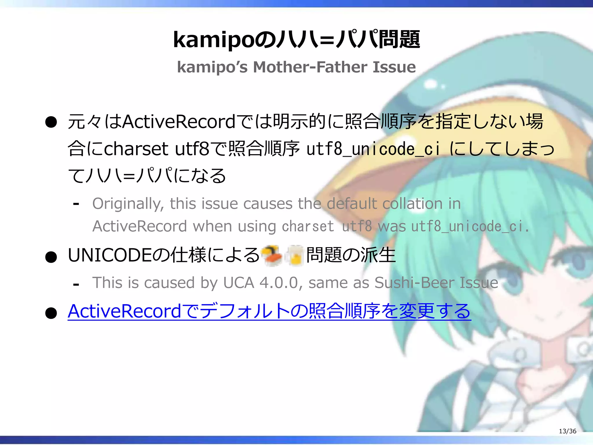 kamipoのハハ=パパ問題
kamipo’s Mother-Father Issue
元々はActiveRecordでは明示的に照合順序を指定しない場
合にcharset utf8で照合順序 utf8_unicode_ci にしてしまっ
てハハ=パパになる
Originally, this issue causes the default collation in
ActiveRecord when using charset utf8 was utf8_unicode_ci.
‐
UNICODEの仕様による 問題の派生
This is caused by UCA 4.0.0, same as Sushi-Beer Issue‐
ActiveRecordでデフォルトの照合順序を変更する
13/36
 