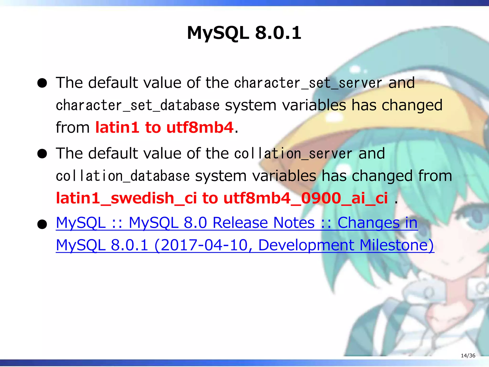 MySQL 8.0.1
The default value of the character_set_server and
character_set_database system variables has changed
from latin1 to utf8mb4.
The default value of the collation_server and
collation_database system variables has changed from
latin1_swedish_ci to utf8mb4_0900_ai_ci .
MySQL :: MySQL 8.0 Release Notes :: Changes in
MySQL 8.0.1 (2017-04-10, Development Milestone)
14/36
 