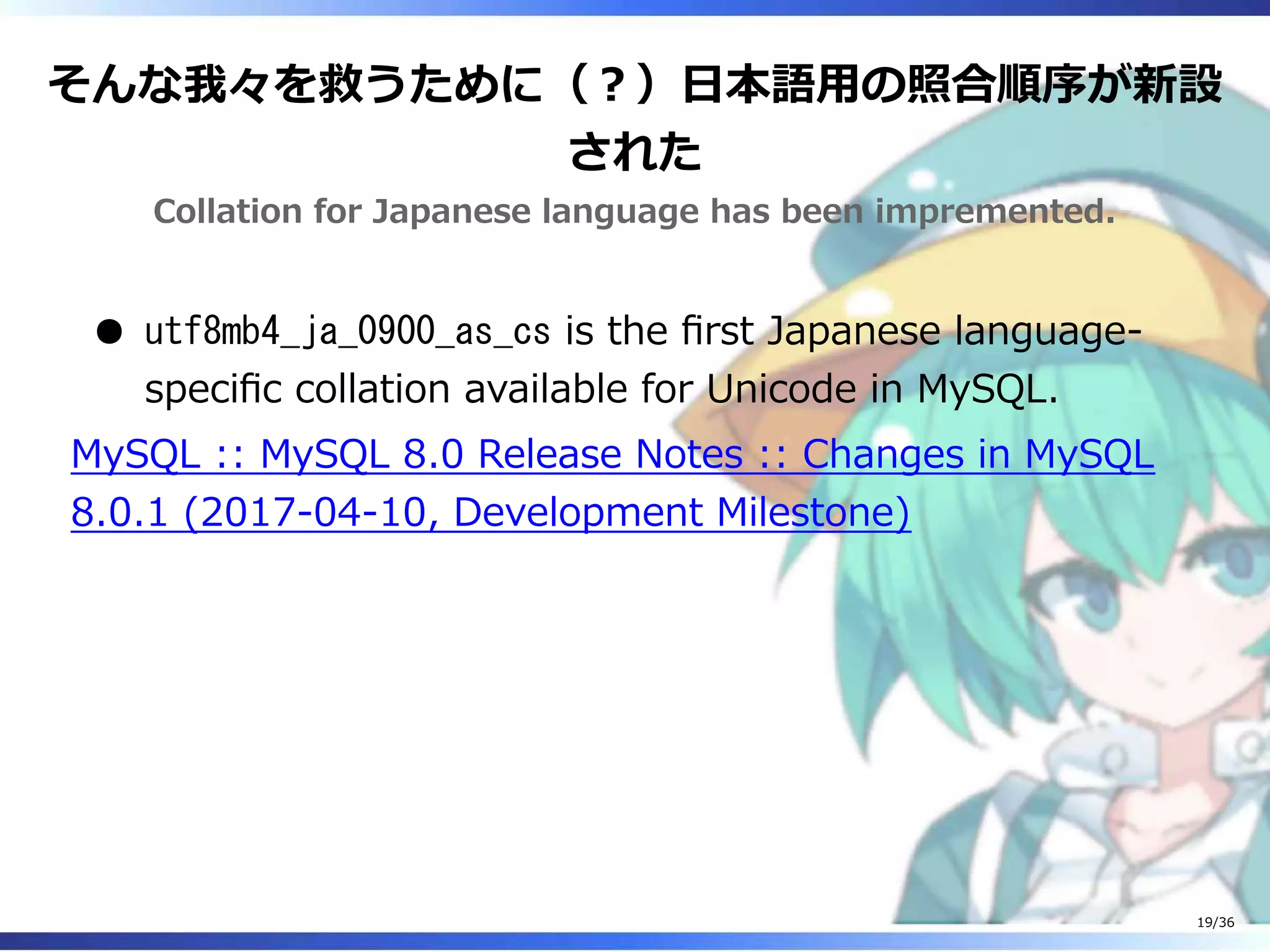 そんな我々を救うために（？）日本語用の照合順序が新設
された
Collation for Japanese language has been impremented.
utf8mb4_ja_0900_as_cs is the first Japanese language-
specific collation available for Unicode in MySQL.
MySQL :: MySQL 8.0 Release Notes :: Changes in MySQL
8.0.1 (2017-04-10, Development Milestone)
19/36
 