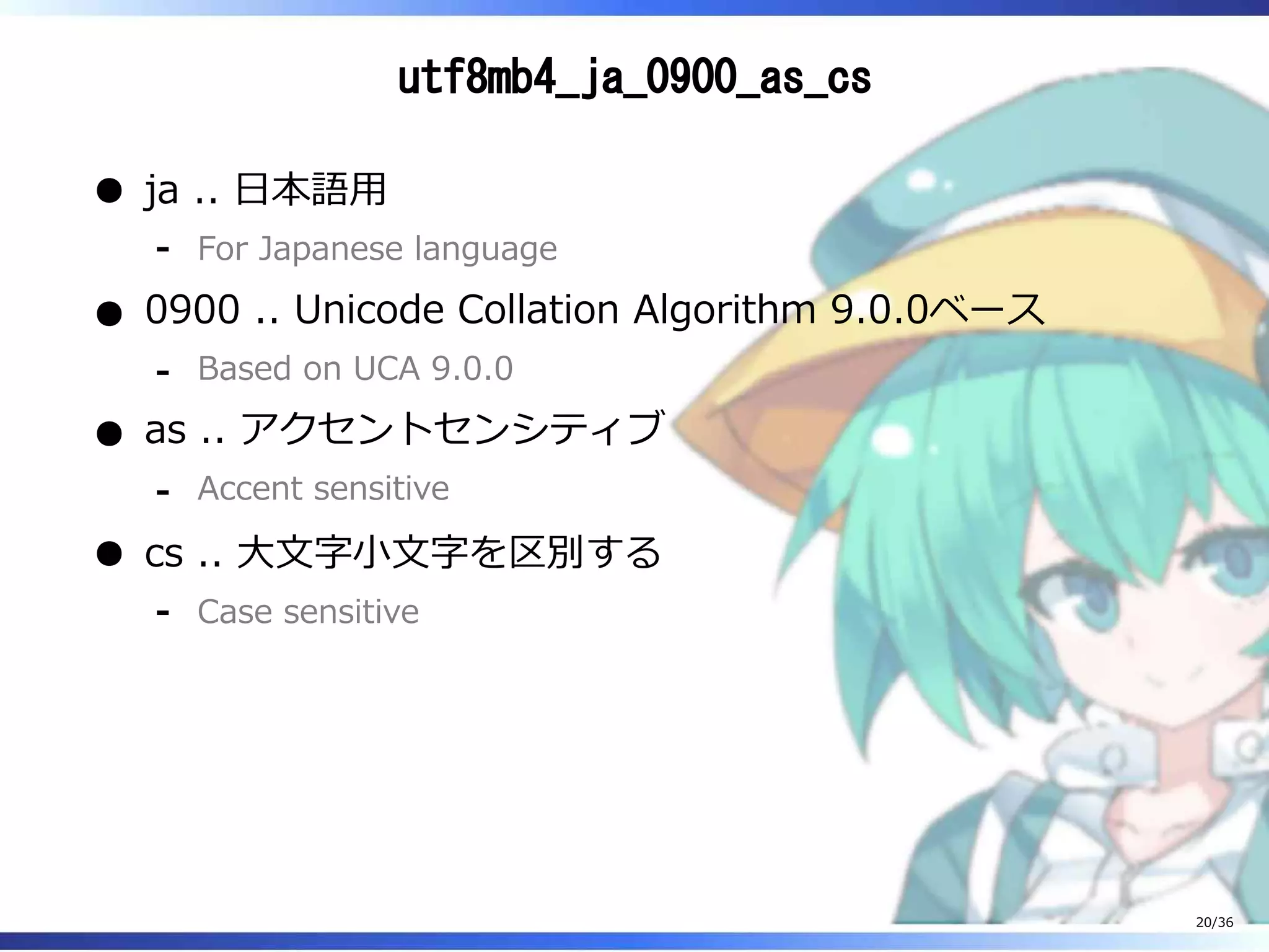 utf8mb4_ja_0900_as_cs
ja .. 日本語用
For Japanese language‐
0900 .. Unicode Collation Algorithm 9.0.0ベース
Based on UCA 9.0.0‐
as .. アクセントセンシティブ
Accent sensitive‐
cs .. 大文字小文字を区別する
Case sensitive‐
20/36
 