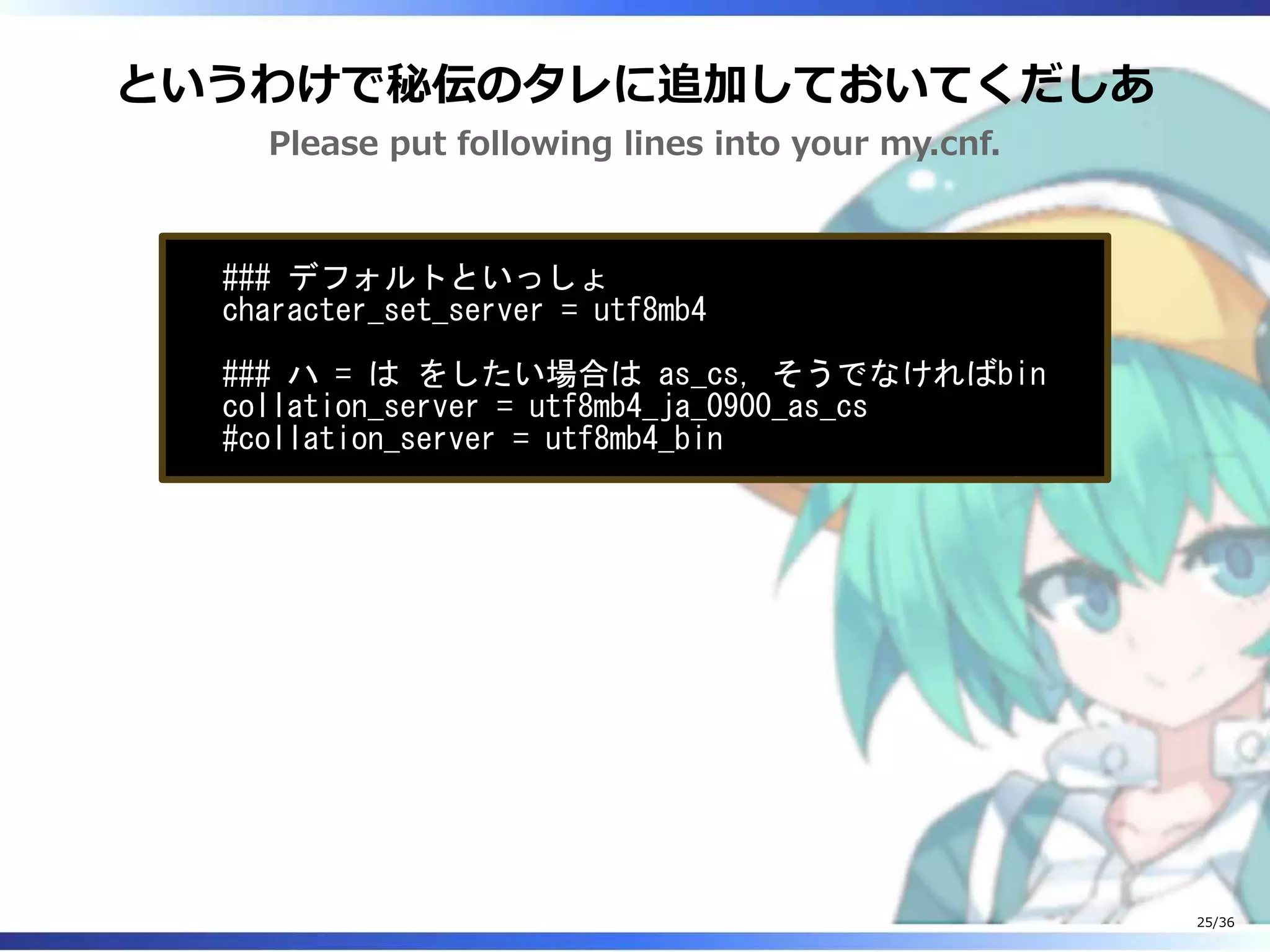というわけで秘伝のタレに追加しておいてくだしあ
Please put following lines into your my.cnf.
### デフォルトといっしょ
character_set_server = utf8mb4
### ハ = は をしたい場合は as_cs, そうでなければbin
collation_server = utf8mb4_ja_0900_as_cs
#collation_server = utf8mb4_bin
25/36
 