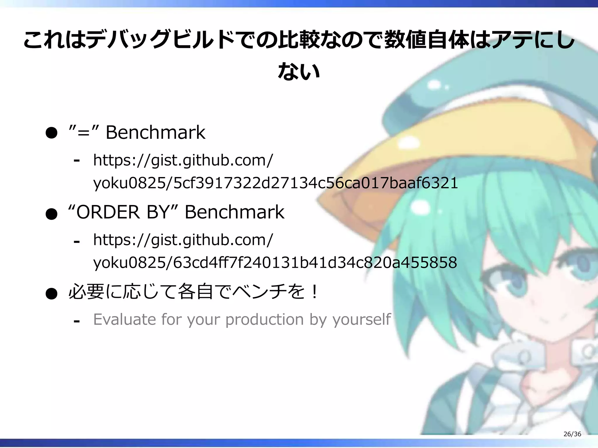 これはデバッグビルドでの比較なので数値自体はアテにし
ない
”=” Benchmark
https://gist.github.com/
yoku0825/5cf3917322d27134c56ca017baaf6321
‐
“ORDER BY” Benchmark
https://gist.github.com/
yoku0825/63cd4ff7f240131b41d34c820a455858
‐
必要に応じて各自でベンチを！
Evaluate for your production by yourself‐
26/36
 