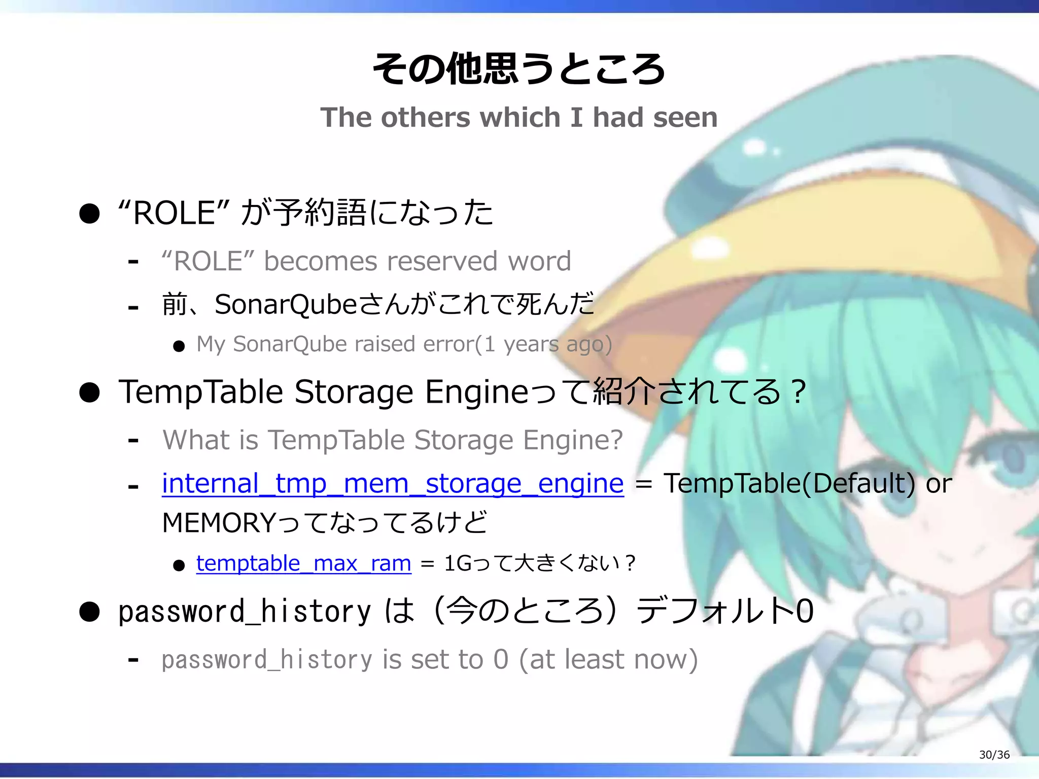その他思うところ
The others which I had seen
“ROLE” が予約語になった
“ROLE” becomes reserved word‐
前、SonarQubeさんがこれで死んだ
My SonarQube raised error(1 years ago)
‐
TempTable Storage Engineって紹介されてる？
What is TempTable Storage Engine?‐
internal_tmp_mem_storage_engine = TempTable(Default) or
MEMORYってなってるけど
temptable_max_ram = 1Gって大きくない？
‐
password_history は（今のところ）デフォルト0
password_history is set to 0 (at least now)‐
30/36
 