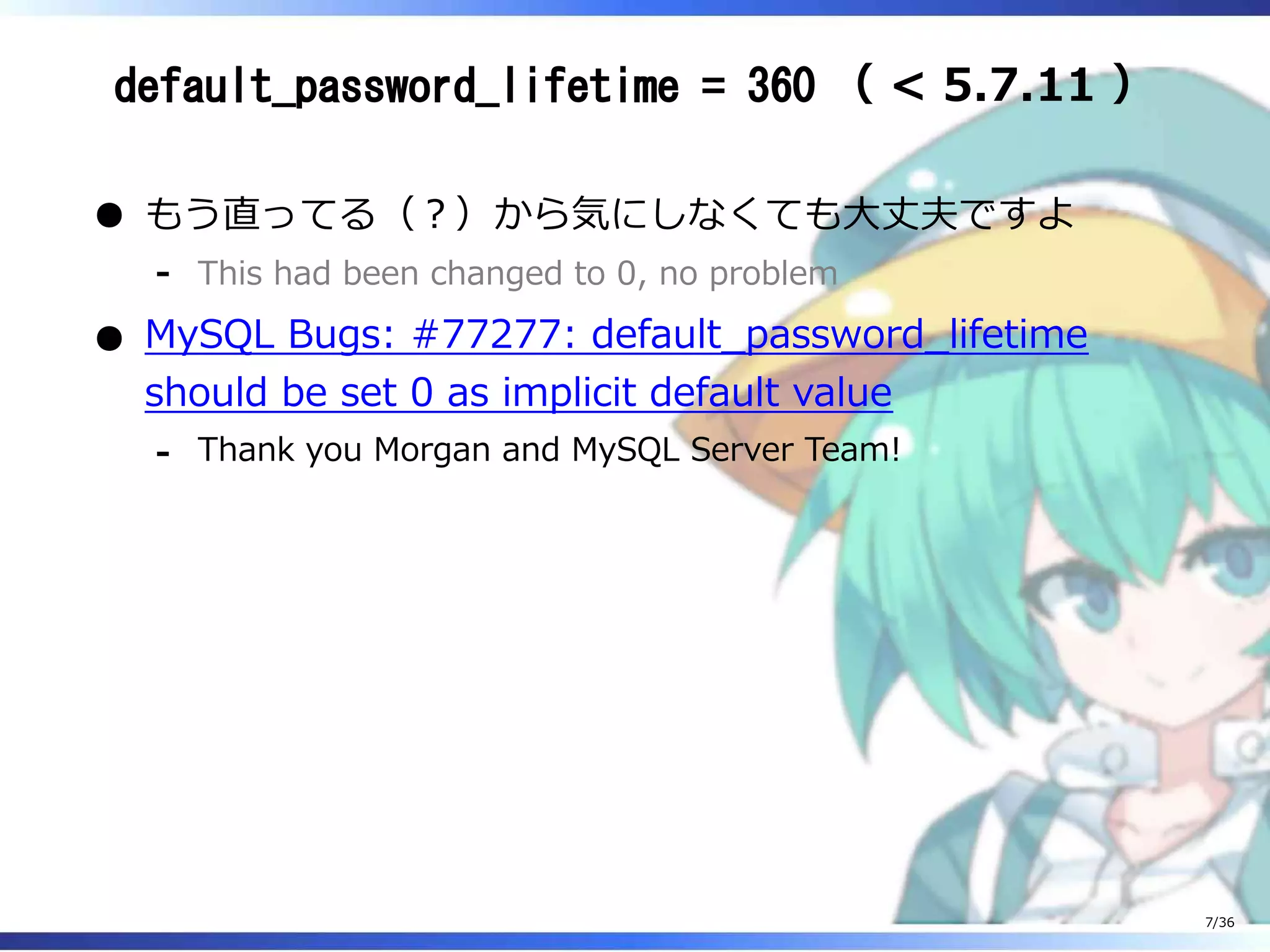 default_password_lifetime = 360 （ < 5.7.11 ）
もう直ってる（？）から気にしなくても大丈夫ですよ
This had been changed to 0, no problem‐
MySQL Bugs: #77277: default_password_lifetime
should be set 0 as implicit default value
Thank you Morgan and MySQL Server Team!‐
7/36
 