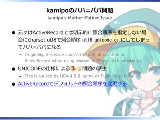 kamipoのハハ=パパ問題
kamipo’s Mother-Father Issue
元々はActiveRecordでは明示的に照合順序を指定しない場
合にcharset utf8で照合順序 utf8_unicode_ci にしてしまっ
てハハ=パパになる
Originally, this issue causes the default collation in
ActiveRecord when using charset utf8 was utf8_unicode_ci.
‐
UNICODEの仕様による 問題の派生
This is caused by UCA 4.0.0, same as Sushi-Beer Issue‐
ActiveRecordでデフォルトの照合順序を変更する
13/36
 