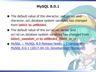 MySQL 8.0.1
The default value of the character_set_server and
character_set_database system variables has changed
from latin1 to utf8mb4.
The default value of the collation_server and
collation_database system variables has changed from
latin1_swedish_ci to utf8mb4_0900_ai_ci .
MySQL :: MySQL 8.0 Release Notes :: Changes in
MySQL 8.0.1 (2017-04-10, Development Milestone)
14/36
 